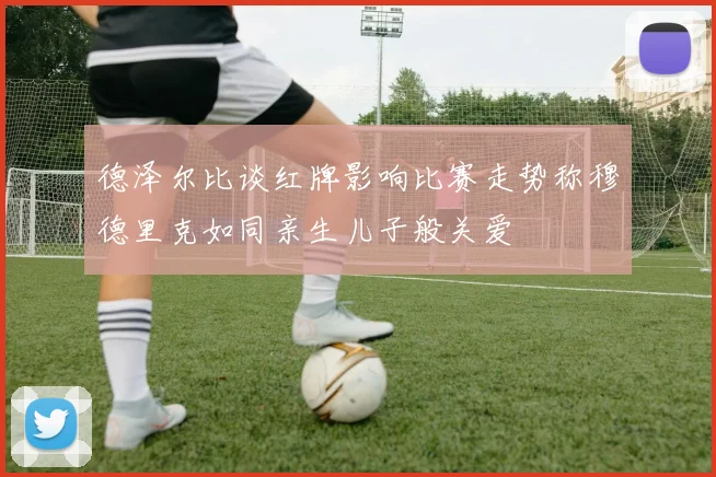 德泽尔比谈红牌影响比赛走势称穆德里克如同亲生儿子般关爱