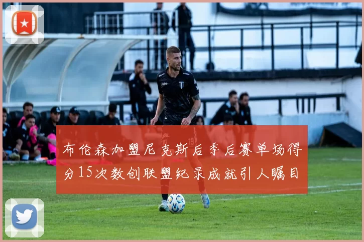 布伦森加盟尼克斯后季后赛单场得分15次数创联盟纪录成就引人瞩目