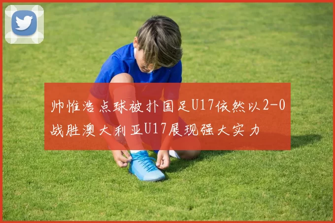 帅惟浩点球被扑国足U17依然以2-0战胜澳大利亚U17展现强大实力
