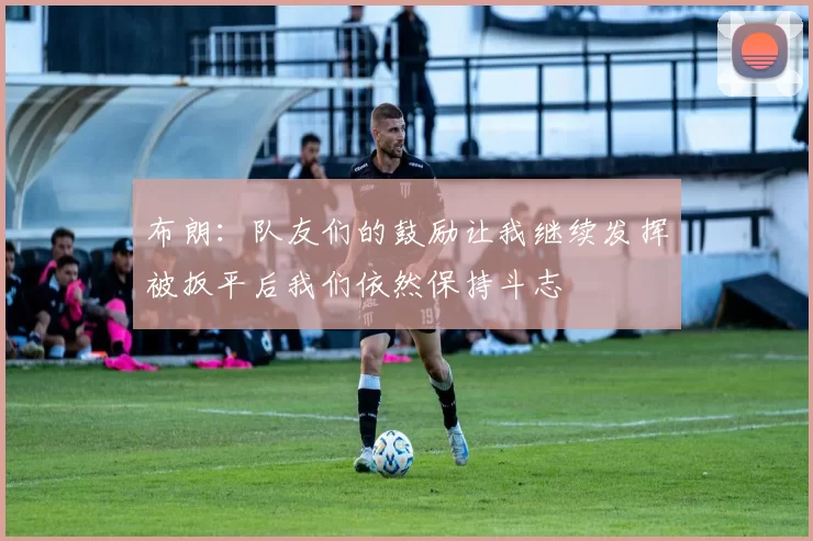 布朗：队友们的鼓励让我继续发挥被扳平后我们依然保持斗志