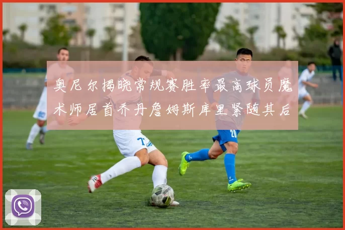 奥尼尔揭晓常规赛胜率最高球员魔术师居首乔丹詹姆斯库里紧随其后