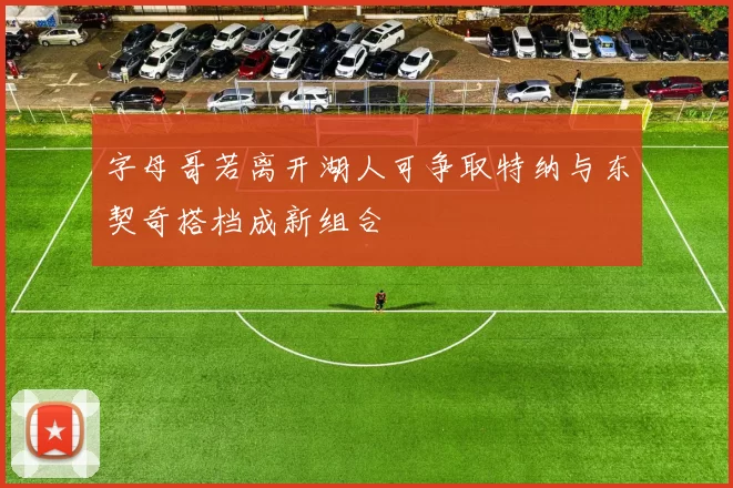 字母哥若离开湖人可争取特纳与东契奇搭档成新组合