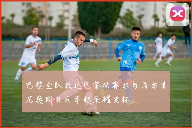 巴黎全队抵达巴黎纳赛尔与马尔基尼奥斯共同举起荣耀奖杯