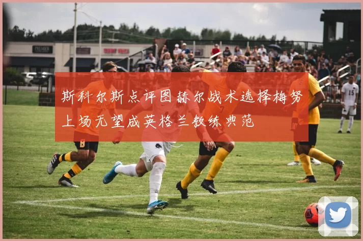 斯科尔斯点评图赫尔战术选择梅努上场无望成英格兰教练典范