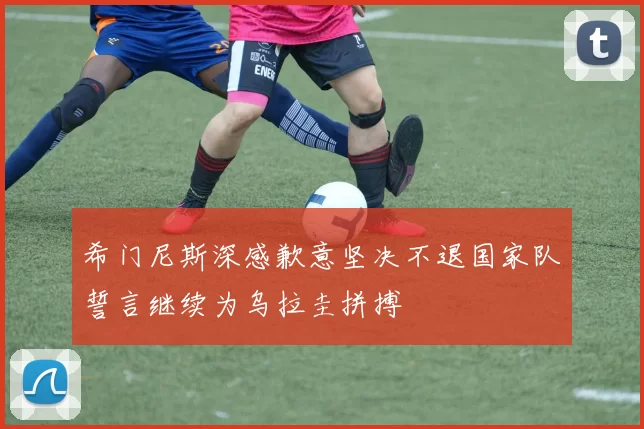 希门尼斯深感歉意坚决不退国家队誓言继续为乌拉圭拼搏