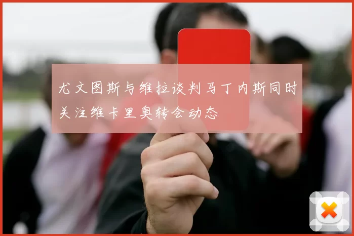 尤文图斯与维拉谈判马丁内斯同时关注维卡里奥转会动态