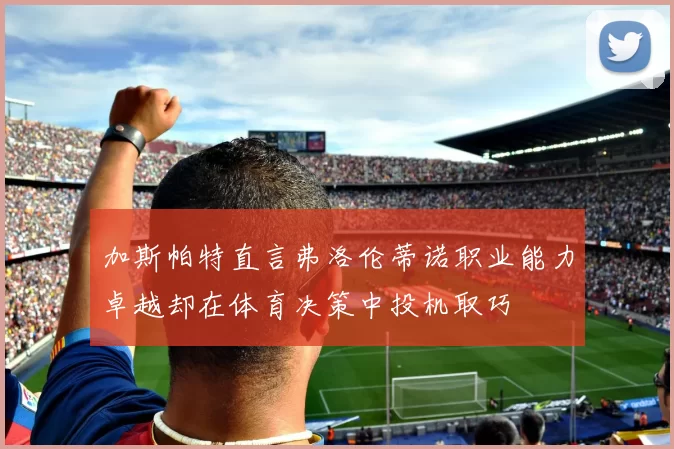 加斯帕特直言弗洛伦蒂诺职业能力卓越却在体育决策中投机取巧