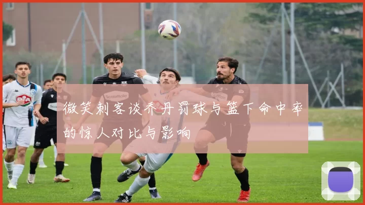 微笑刺客谈乔丹罚球与篮下命中率的惊人对比与影响