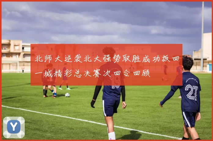 北师大逆袭北大强势取胜成功扳回一城精彩总决赛次回合回顾