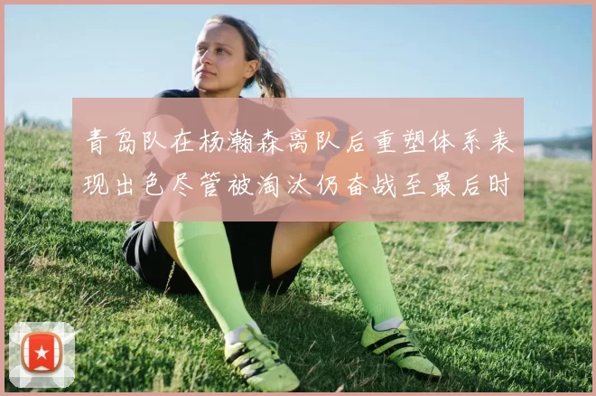 青岛队在杨瀚森离队后重塑体系表现出色尽管被淘汰仍奋战至最后时刻