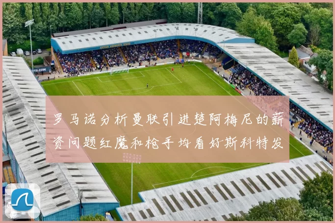 罗马诺分析曼联引进楚阿梅尼的薪资问题红魔和枪手均看好斯科特发展潜力