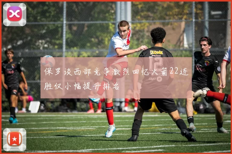 保罗谈西部竞争激烈回忆火箭22连胜仅小幅提升排名