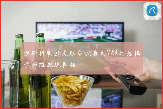 伊斯科制造点球争议裁判VAR对话揭示加维犯规真相